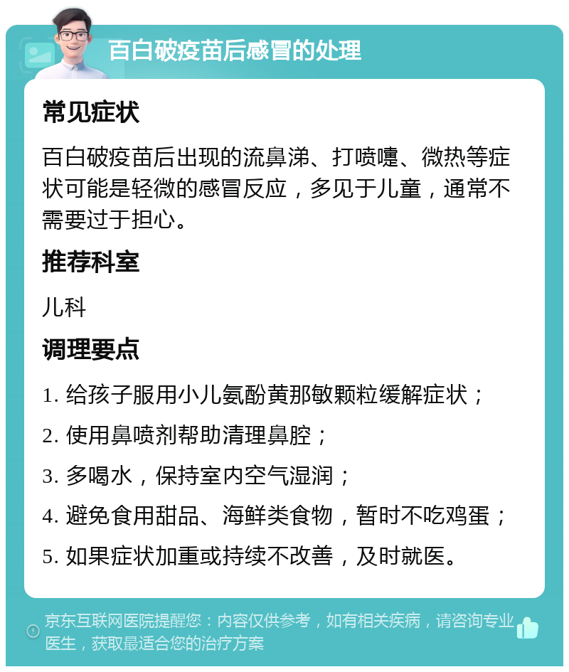 百白破疫苗后感冒的处理 常见症状 百白破疫苗后出现的流鼻涕、打喷嚏、微热等症状可能是轻微的感冒反应，多见于儿童，通常不需要过于担心。 推荐科室 儿科 调理要点 1. 给孩子服用小儿氨酚黄那敏颗粒缓解症状； 2. 使用鼻喷剂帮助清理鼻腔； 3. 多喝水，保持室内空气湿润； 4. 避免食用甜品、海鲜类食物，暂时不吃鸡蛋； 5. 如果症状加重或持续不改善，及时就医。