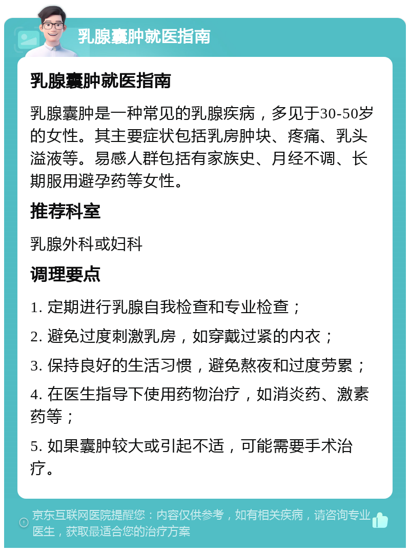 乳腺囊肿就医指南 乳腺囊肿就医指南 乳腺囊肿是一种常见的乳腺疾病，多见于30-50岁的女性。其主要症状包括乳房肿块、疼痛、乳头溢液等。易感人群包括有家族史、月经不调、长期服用避孕药等女性。 推荐科室 乳腺外科或妇科 调理要点 1. 定期进行乳腺自我检查和专业检查； 2. 避免过度刺激乳房，如穿戴过紧的内衣； 3. 保持良好的生活习惯，避免熬夜和过度劳累； 4. 在医生指导下使用药物治疗，如消炎药、激素药等； 5. 如果囊肿较大或引起不适，可能需要手术治疗。