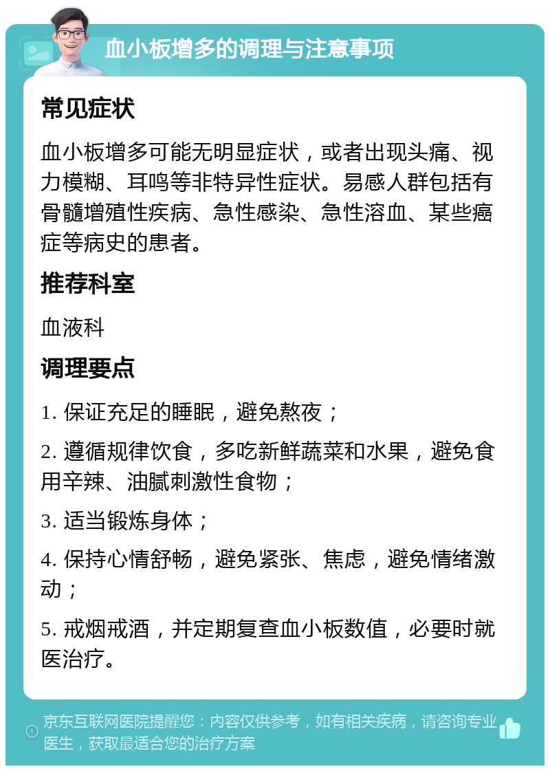 血小板增多的调理与注意事项 常见症状 血小板增多可能无明显症状，或者出现头痛、视力模糊、耳鸣等非特异性症状。易感人群包括有骨髓增殖性疾病、急性感染、急性溶血、某些癌症等病史的患者。 推荐科室 血液科 调理要点 1. 保证充足的睡眠，避免熬夜； 2. 遵循规律饮食，多吃新鲜蔬菜和水果，避免食用辛辣、油腻刺激性食物； 3. 适当锻炼身体； 4. 保持心情舒畅，避免紧张、焦虑，避免情绪激动； 5. 戒烟戒酒，并定期复查血小板数值，必要时就医治疗。