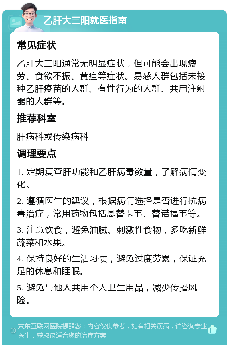 乙肝大三阳就医指南 常见症状 乙肝大三阳通常无明显症状，但可能会出现疲劳、食欲不振、黄疸等症状。易感人群包括未接种乙肝疫苗的人群、有性行为的人群、共用注射器的人群等。 推荐科室 肝病科或传染病科 调理要点 1. 定期复查肝功能和乙肝病毒数量，了解病情变化。 2. 遵循医生的建议，根据病情选择是否进行抗病毒治疗，常用药物包括恩替卡韦、替诺福韦等。 3. 注意饮食，避免油腻、刺激性食物，多吃新鲜蔬菜和水果。 4. 保持良好的生活习惯，避免过度劳累，保证充足的休息和睡眠。 5. 避免与他人共用个人卫生用品，减少传播风险。