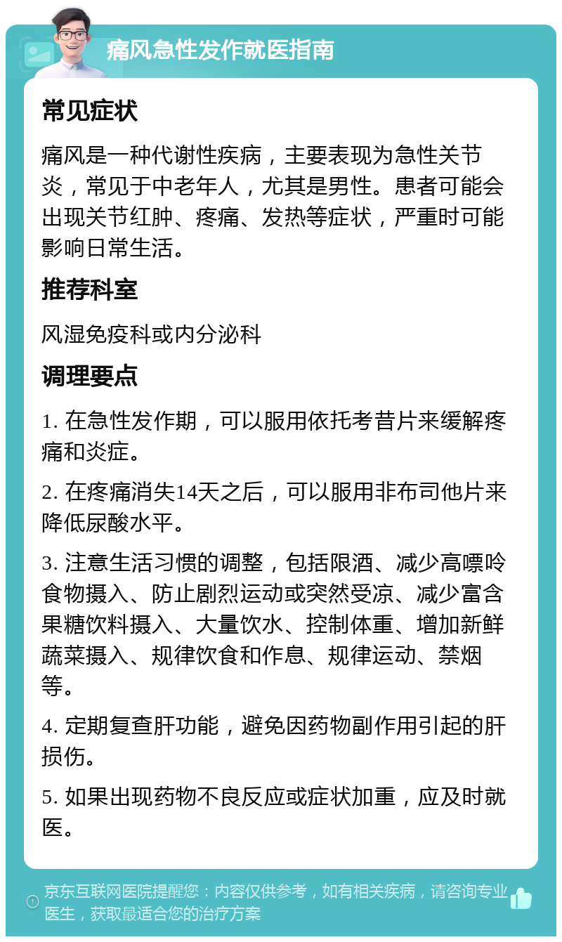 痛风急性发作就医指南 常见症状 痛风是一种代谢性疾病，主要表现为急性关节炎，常见于中老年人，尤其是男性。患者可能会出现关节红肿、疼痛、发热等症状，严重时可能影响日常生活。 推荐科室 风湿免疫科或内分泌科 调理要点 1. 在急性发作期，可以服用依托考昔片来缓解疼痛和炎症。 2. 在疼痛消失14天之后，可以服用非布司他片来降低尿酸水平。 3. 注意生活习惯的调整，包括限酒、减少高嘌呤食物摄入、防止剧烈运动或突然受凉、减少富含果糖饮料摄入、大量饮水、控制体重、增加新鲜蔬菜摄入、规律饮食和作息、规律运动、禁烟等。 4. 定期复查肝功能，避免因药物副作用引起的肝损伤。 5. 如果出现药物不良反应或症状加重，应及时就医。