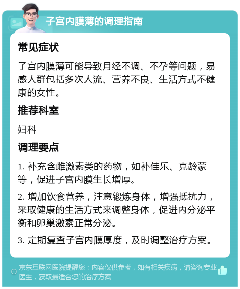 子宫内膜薄的调理指南 常见症状 子宫内膜薄可能导致月经不调、不孕等问题，易感人群包括多次人流、营养不良、生活方式不健康的女性。 推荐科室 妇科 调理要点 1. 补充含雌激素类的药物，如补佳乐、克龄蒙等，促进子宫内膜生长增厚。 2. 增加饮食营养，注意锻炼身体，增强抵抗力，采取健康的生活方式来调整身体，促进内分泌平衡和卵巢激素正常分泌。 3. 定期复查子宫内膜厚度，及时调整治疗方案。