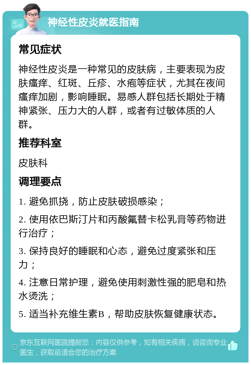 神经性皮炎就医指南 常见症状 神经性皮炎是一种常见的皮肤病，主要表现为皮肤瘙痒、红斑、丘疹、水疱等症状，尤其在夜间瘙痒加剧，影响睡眠。易感人群包括长期处于精神紧张、压力大的人群，或者有过敏体质的人群。 推荐科室 皮肤科 调理要点 1. 避免抓挠，防止皮肤破损感染； 2. 使用依巴斯汀片和丙酸氟替卡松乳膏等药物进行治疗； 3. 保持良好的睡眠和心态，避免过度紧张和压力； 4. 注意日常护理，避免使用刺激性强的肥皂和热水烫洗； 5. 适当补充维生素B，帮助皮肤恢复健康状态。