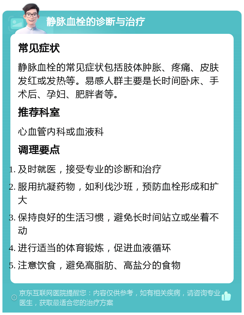 静脉血栓的诊断与治疗 常见症状 静脉血栓的常见症状包括肢体肿胀、疼痛、皮肤发红或发热等。易感人群主要是长时间卧床、手术后、孕妇、肥胖者等。 推荐科室 心血管内科或血液科 调理要点 及时就医，接受专业的诊断和治疗 服用抗凝药物，如利伐沙班，预防血栓形成和扩大 保持良好的生活习惯，避免长时间站立或坐着不动 进行适当的体育锻炼，促进血液循环 注意饮食，避免高脂肪、高盐分的食物