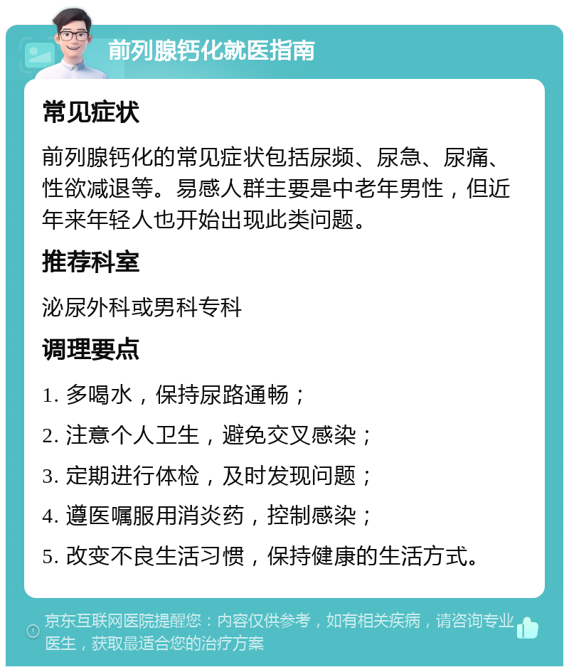 前列腺钙化就医指南 常见症状 前列腺钙化的常见症状包括尿频、尿急、尿痛、性欲减退等。易感人群主要是中老年男性，但近年来年轻人也开始出现此类问题。 推荐科室 泌尿外科或男科专科 调理要点 1. 多喝水，保持尿路通畅； 2. 注意个人卫生，避免交叉感染； 3. 定期进行体检，及时发现问题； 4. 遵医嘱服用消炎药，控制感染； 5. 改变不良生活习惯，保持健康的生活方式。