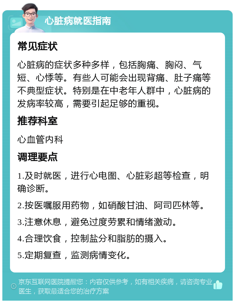 心脏病就医指南 常见症状 心脏病的症状多种多样，包括胸痛、胸闷、气短、心悸等。有些人可能会出现背痛、肚子痛等不典型症状。特别是在中老年人群中，心脏病的发病率较高，需要引起足够的重视。 推荐科室 心血管内科 调理要点 1.及时就医，进行心电图、心脏彩超等检查，明确诊断。 2.按医嘱服用药物，如硝酸甘油、阿司匹林等。 3.注意休息，避免过度劳累和情绪激动。 4.合理饮食，控制盐分和脂肪的摄入。 5.定期复查，监测病情变化。