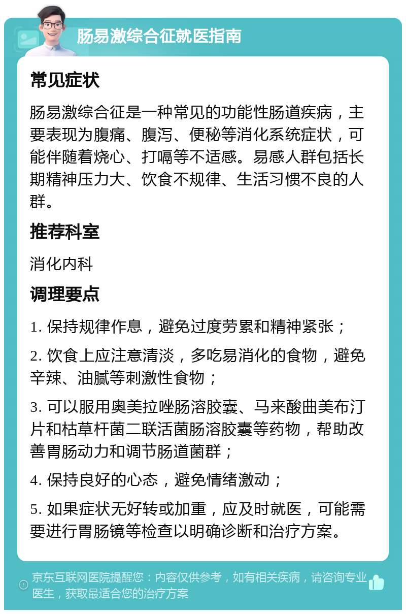 肠易激综合征就医指南 常见症状 肠易激综合征是一种常见的功能性肠道疾病，主要表现为腹痛、腹泻、便秘等消化系统症状，可能伴随着烧心、打嗝等不适感。易感人群包括长期精神压力大、饮食不规律、生活习惯不良的人群。 推荐科室 消化内科 调理要点 1. 保持规律作息，避免过度劳累和精神紧张； 2. 饮食上应注意清淡，多吃易消化的食物，避免辛辣、油腻等刺激性食物； 3. 可以服用奥美拉唑肠溶胶囊、马来酸曲美布汀片和枯草杆菌二联活菌肠溶胶囊等药物，帮助改善胃肠动力和调节肠道菌群； 4. 保持良好的心态，避免情绪激动； 5. 如果症状无好转或加重，应及时就医，可能需要进行胃肠镜等检查以明确诊断和治疗方案。