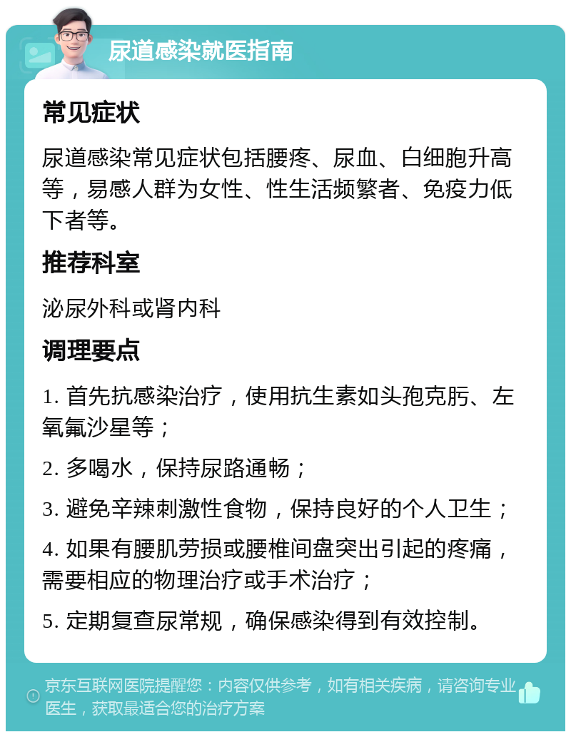 尿道感染就医指南 常见症状 尿道感染常见症状包括腰疼、尿血、白细胞升高等，易感人群为女性、性生活频繁者、免疫力低下者等。 推荐科室 泌尿外科或肾内科 调理要点 1. 首先抗感染治疗，使用抗生素如头孢克肟、左氧氟沙星等； 2. 多喝水，保持尿路通畅； 3. 避免辛辣刺激性食物，保持良好的个人卫生； 4. 如果有腰肌劳损或腰椎间盘突出引起的疼痛，需要相应的物理治疗或手术治疗； 5. 定期复查尿常规，确保感染得到有效控制。