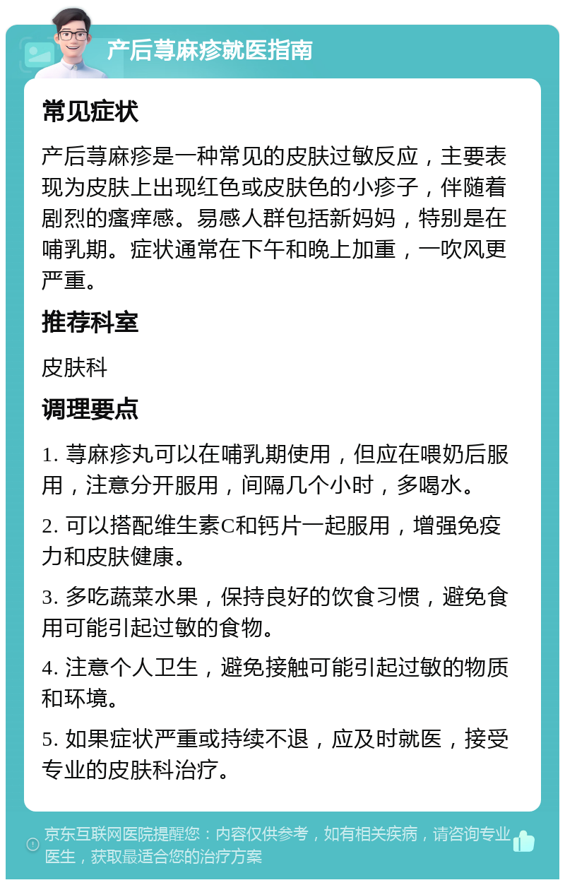 产后荨麻疹就医指南 常见症状 产后荨麻疹是一种常见的皮肤过敏反应，主要表现为皮肤上出现红色或皮肤色的小疹子，伴随着剧烈的瘙痒感。易感人群包括新妈妈，特别是在哺乳期。症状通常在下午和晚上加重，一吹风更严重。 推荐科室 皮肤科 调理要点 1. 荨麻疹丸可以在哺乳期使用，但应在喂奶后服用，注意分开服用，间隔几个小时，多喝水。 2. 可以搭配维生素C和钙片一起服用，增强免疫力和皮肤健康。 3. 多吃蔬菜水果，保持良好的饮食习惯，避免食用可能引起过敏的食物。 4. 注意个人卫生，避免接触可能引起过敏的物质和环境。 5. 如果症状严重或持续不退，应及时就医，接受专业的皮肤科治疗。