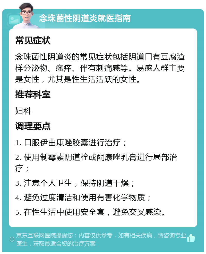 念珠菌性阴道炎就医指南 常见症状 念珠菌性阴道炎的常见症状包括阴道口有豆腐渣样分泌物、瘙痒、伴有刺痛感等。易感人群主要是女性，尤其是性生活活跃的女性。 推荐科室 妇科 调理要点 1. 口服伊曲康唑胶囊进行治疗； 2. 使用制霉素阴道栓或酮康唑乳膏进行局部治疗； 3. 注意个人卫生，保持阴道干燥； 4. 避免过度清洁和使用有害化学物质； 5. 在性生活中使用安全套，避免交叉感染。