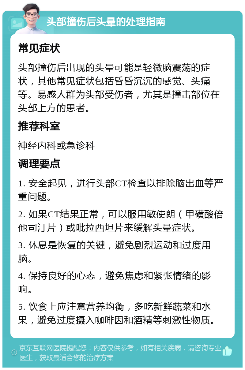 头部撞伤后头晕的处理指南 常见症状 头部撞伤后出现的头晕可能是轻微脑震荡的症状，其他常见症状包括昏昏沉沉的感觉、头痛等。易感人群为头部受伤者，尤其是撞击部位在头部上方的患者。 推荐科室 神经内科或急诊科 调理要点 1. 安全起见，进行头部CT检查以排除脑出血等严重问题。 2. 如果CT结果正常，可以服用敏使朗（甲磺酸倍他司汀片）或吡拉西坦片来缓解头晕症状。 3. 休息是恢复的关键，避免剧烈运动和过度用脑。 4. 保持良好的心态，避免焦虑和紧张情绪的影响。 5. 饮食上应注意营养均衡，多吃新鲜蔬菜和水果，避免过度摄入咖啡因和酒精等刺激性物质。