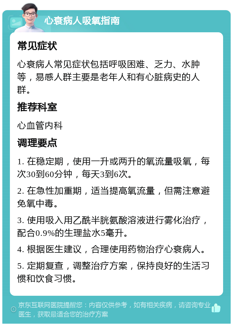 心衰病人吸氧指南 常见症状 心衰病人常见症状包括呼吸困难、乏力、水肿等，易感人群主要是老年人和有心脏病史的人群。 推荐科室 心血管内科 调理要点 1. 在稳定期，使用一升或两升的氧流量吸氧，每次30到60分钟，每天3到6次。 2. 在急性加重期，适当提高氧流量，但需注意避免氧中毒。 3. 使用吸入用乙酰半胱氨酸溶液进行雾化治疗，配合0.9%的生理盐水5毫升。 4. 根据医生建议，合理使用药物治疗心衰病人。 5. 定期复查，调整治疗方案，保持良好的生活习惯和饮食习惯。