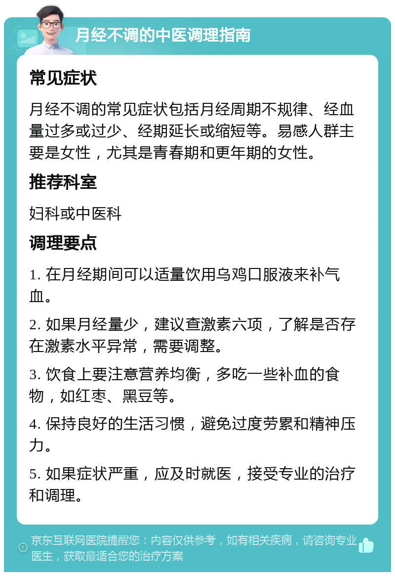 月经不调的中医调理指南 常见症状 月经不调的常见症状包括月经周期不规律、经血量过多或过少、经期延长或缩短等。易感人群主要是女性，尤其是青春期和更年期的女性。 推荐科室 妇科或中医科 调理要点 1. 在月经期间可以适量饮用乌鸡口服液来补气血。 2. 如果月经量少，建议查激素六项，了解是否存在激素水平异常，需要调整。 3. 饮食上要注意营养均衡，多吃一些补血的食物，如红枣、黑豆等。 4. 保持良好的生活习惯，避免过度劳累和精神压力。 5. 如果症状严重，应及时就医，接受专业的治疗和调理。