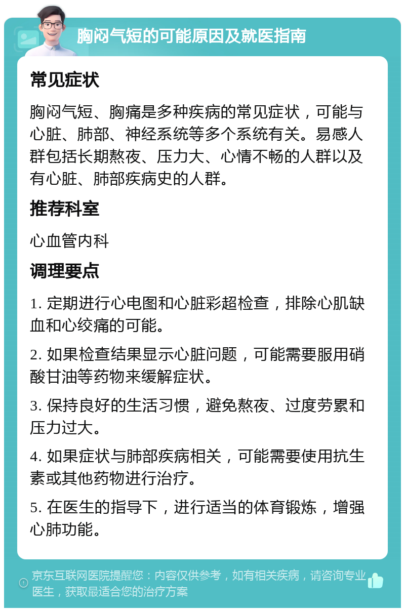 胸闷气短的可能原因及就医指南 常见症状 胸闷气短、胸痛是多种疾病的常见症状，可能与心脏、肺部、神经系统等多个系统有关。易感人群包括长期熬夜、压力大、心情不畅的人群以及有心脏、肺部疾病史的人群。 推荐科室 心血管内科 调理要点 1. 定期进行心电图和心脏彩超检查，排除心肌缺血和心绞痛的可能。 2. 如果检查结果显示心脏问题，可能需要服用硝酸甘油等药物来缓解症状。 3. 保持良好的生活习惯，避免熬夜、过度劳累和压力过大。 4. 如果症状与肺部疾病相关，可能需要使用抗生素或其他药物进行治疗。 5. 在医生的指导下，进行适当的体育锻炼，增强心肺功能。