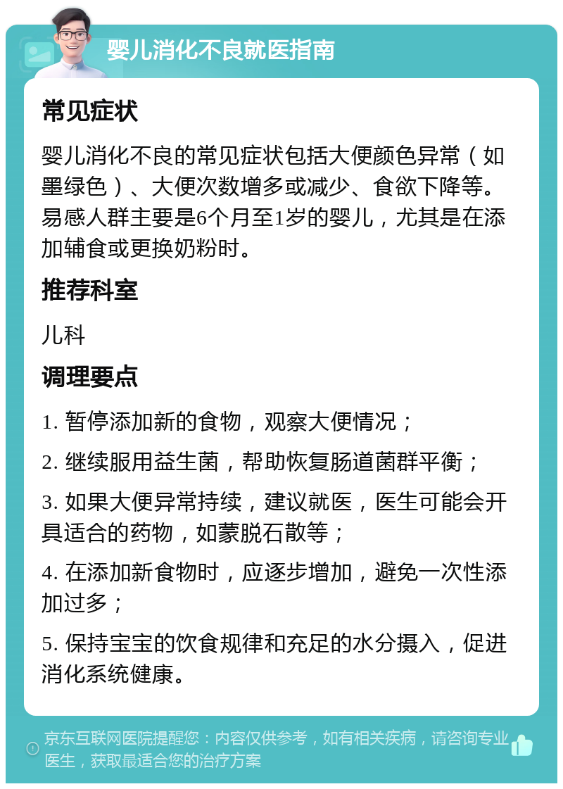 婴儿消化不良就医指南 常见症状 婴儿消化不良的常见症状包括大便颜色异常（如墨绿色）、大便次数增多或减少、食欲下降等。易感人群主要是6个月至1岁的婴儿，尤其是在添加辅食或更换奶粉时。 推荐科室 儿科 调理要点 1. 暂停添加新的食物，观察大便情况； 2. 继续服用益生菌，帮助恢复肠道菌群平衡； 3. 如果大便异常持续，建议就医，医生可能会开具适合的药物，如蒙脱石散等； 4. 在添加新食物时，应逐步增加，避免一次性添加过多； 5. 保持宝宝的饮食规律和充足的水分摄入，促进消化系统健康。