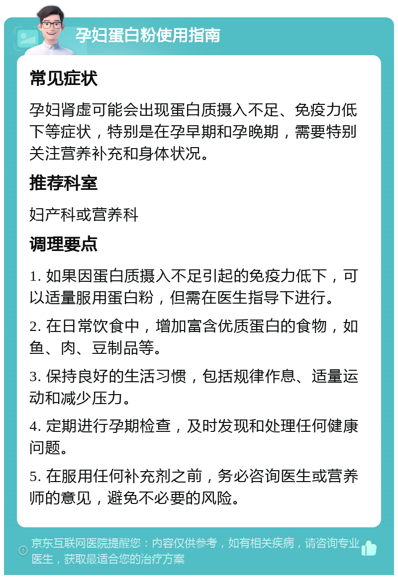 孕妇蛋白粉使用指南 常见症状 孕妇肾虚可能会出现蛋白质摄入不足、免疫力低下等症状，特别是在孕早期和孕晚期，需要特别关注营养补充和身体状况。 推荐科室 妇产科或营养科 调理要点 1. 如果因蛋白质摄入不足引起的免疫力低下，可以适量服用蛋白粉，但需在医生指导下进行。 2. 在日常饮食中，增加富含优质蛋白的食物，如鱼、肉、豆制品等。 3. 保持良好的生活习惯，包括规律作息、适量运动和减少压力。 4. 定期进行孕期检查，及时发现和处理任何健康问题。 5. 在服用任何补充剂之前，务必咨询医生或营养师的意见，避免不必要的风险。