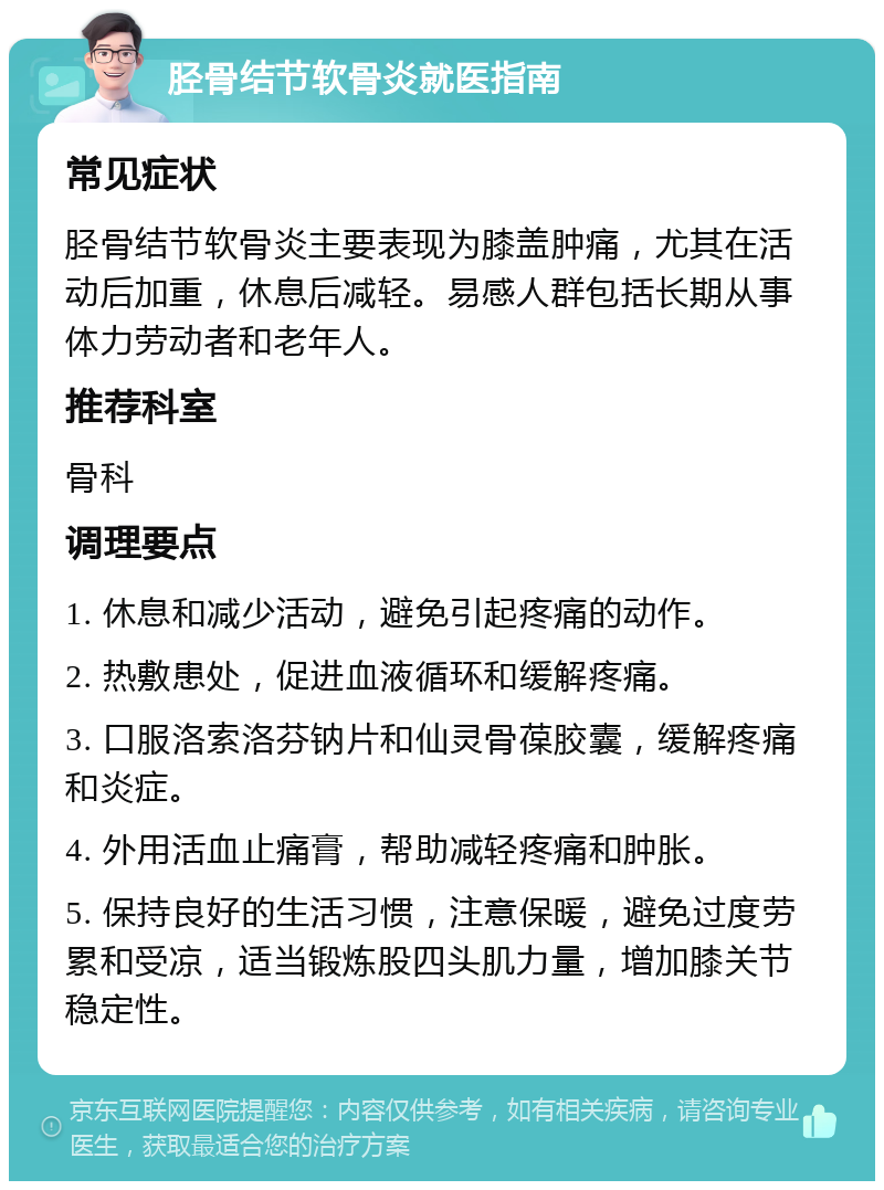 胫骨结节软骨炎就医指南 常见症状 胫骨结节软骨炎主要表现为膝盖肿痛，尤其在活动后加重，休息后减轻。易感人群包括长期从事体力劳动者和老年人。 推荐科室 骨科 调理要点 1. 休息和减少活动，避免引起疼痛的动作。 2. 热敷患处，促进血液循环和缓解疼痛。 3. 口服洛索洛芬钠片和仙灵骨葆胶囊，缓解疼痛和炎症。 4. 外用活血止痛膏，帮助减轻疼痛和肿胀。 5. 保持良好的生活习惯，注意保暖，避免过度劳累和受凉，适当锻炼股四头肌力量，增加膝关节稳定性。