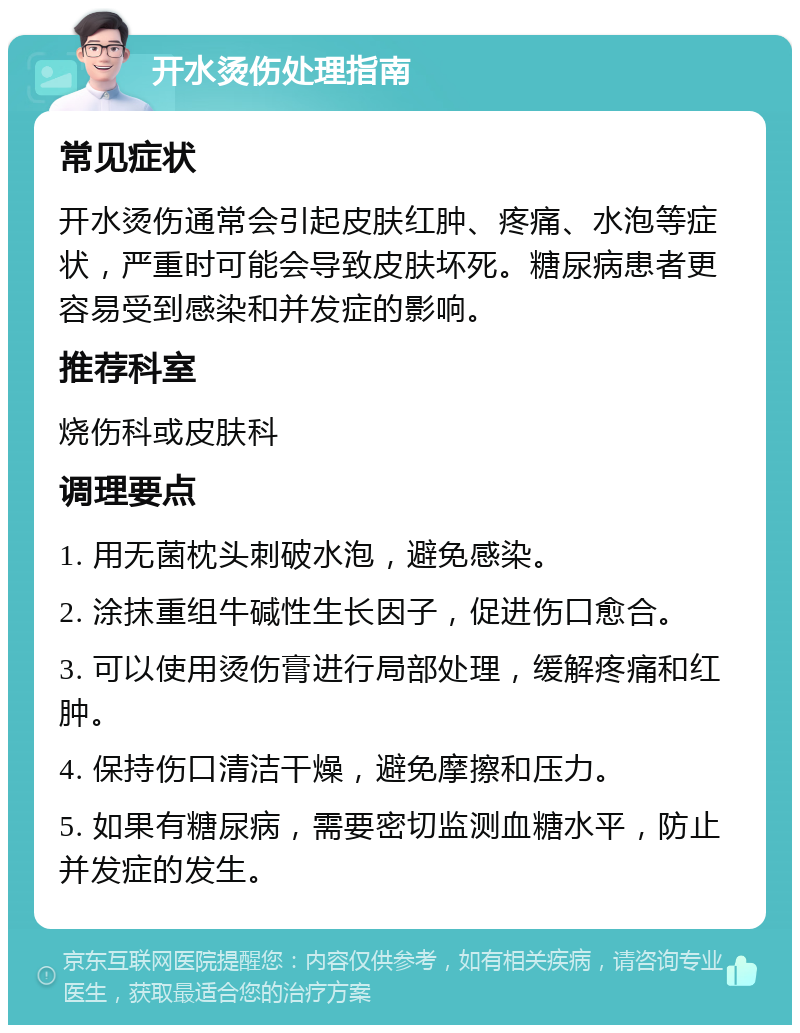 开水烫伤处理指南 常见症状 开水烫伤通常会引起皮肤红肿、疼痛、水泡等症状，严重时可能会导致皮肤坏死。糖尿病患者更容易受到感染和并发症的影响。 推荐科室 烧伤科或皮肤科 调理要点 1. 用无菌枕头刺破水泡，避免感染。 2. 涂抹重组牛碱性生长因子，促进伤口愈合。 3. 可以使用烫伤膏进行局部处理，缓解疼痛和红肿。 4. 保持伤口清洁干燥，避免摩擦和压力。 5. 如果有糖尿病，需要密切监测血糖水平，防止并发症的发生。