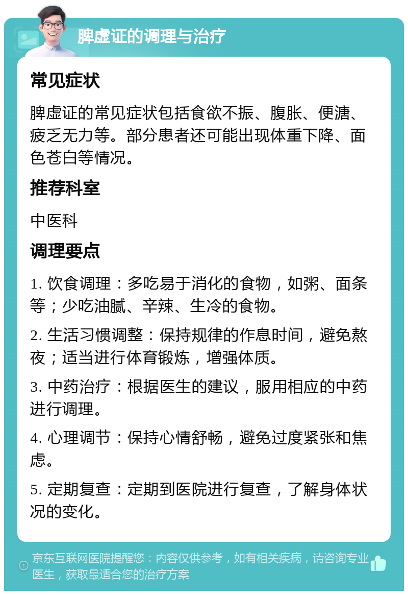 脾虚证的调理与治疗 常见症状 脾虚证的常见症状包括食欲不振、腹胀、便溏、疲乏无力等。部分患者还可能出现体重下降、面色苍白等情况。 推荐科室 中医科 调理要点 1. 饮食调理：多吃易于消化的食物，如粥、面条等；少吃油腻、辛辣、生冷的食物。 2. 生活习惯调整：保持规律的作息时间，避免熬夜；适当进行体育锻炼，增强体质。 3. 中药治疗：根据医生的建议，服用相应的中药进行调理。 4. 心理调节：保持心情舒畅，避免过度紧张和焦虑。 5. 定期复查：定期到医院进行复查，了解身体状况的变化。