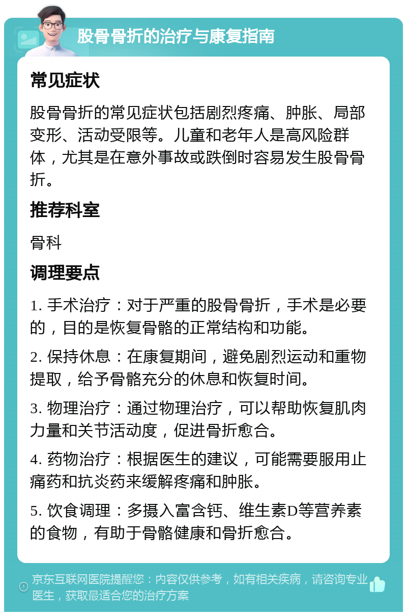 股骨骨折的治疗与康复指南 常见症状 股骨骨折的常见症状包括剧烈疼痛、肿胀、局部变形、活动受限等。儿童和老年人是高风险群体，尤其是在意外事故或跌倒时容易发生股骨骨折。 推荐科室 骨科 调理要点 1. 手术治疗：对于严重的股骨骨折，手术是必要的，目的是恢复骨骼的正常结构和功能。 2. 保持休息：在康复期间，避免剧烈运动和重物提取，给予骨骼充分的休息和恢复时间。 3. 物理治疗：通过物理治疗，可以帮助恢复肌肉力量和关节活动度，促进骨折愈合。 4. 药物治疗：根据医生的建议，可能需要服用止痛药和抗炎药来缓解疼痛和肿胀。 5. 饮食调理：多摄入富含钙、维生素D等营养素的食物，有助于骨骼健康和骨折愈合。