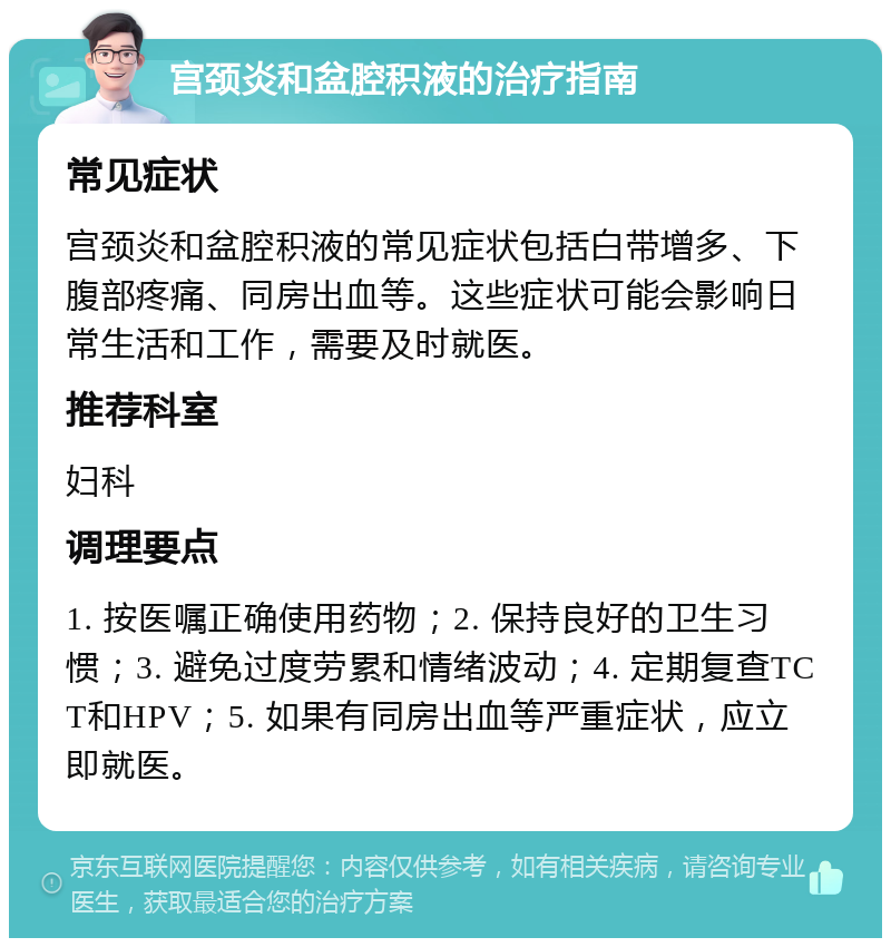 宫颈炎和盆腔积液的治疗指南 常见症状 宫颈炎和盆腔积液的常见症状包括白带增多、下腹部疼痛、同房出血等。这些症状可能会影响日常生活和工作，需要及时就医。 推荐科室 妇科 调理要点 1. 按医嘱正确使用药物；2. 保持良好的卫生习惯；3. 避免过度劳累和情绪波动；4. 定期复查TCT和HPV；5. 如果有同房出血等严重症状，应立即就医。