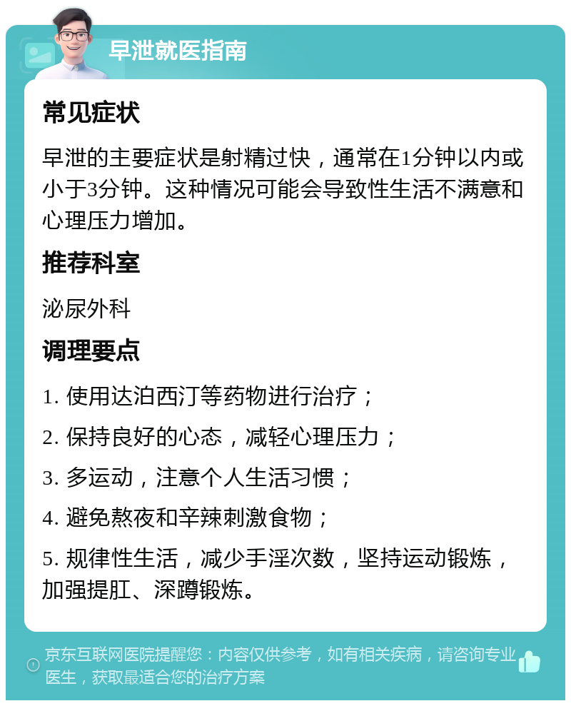 早泄就医指南 常见症状 早泄的主要症状是射精过快，通常在1分钟以内或小于3分钟。这种情况可能会导致性生活不满意和心理压力增加。 推荐科室 泌尿外科 调理要点 1. 使用达泊西汀等药物进行治疗； 2. 保持良好的心态，减轻心理压力； 3. 多运动，注意个人生活习惯； 4. 避免熬夜和辛辣刺激食物； 5. 规律性生活，减少手淫次数，坚持运动锻炼，加强提肛、深蹲锻炼。