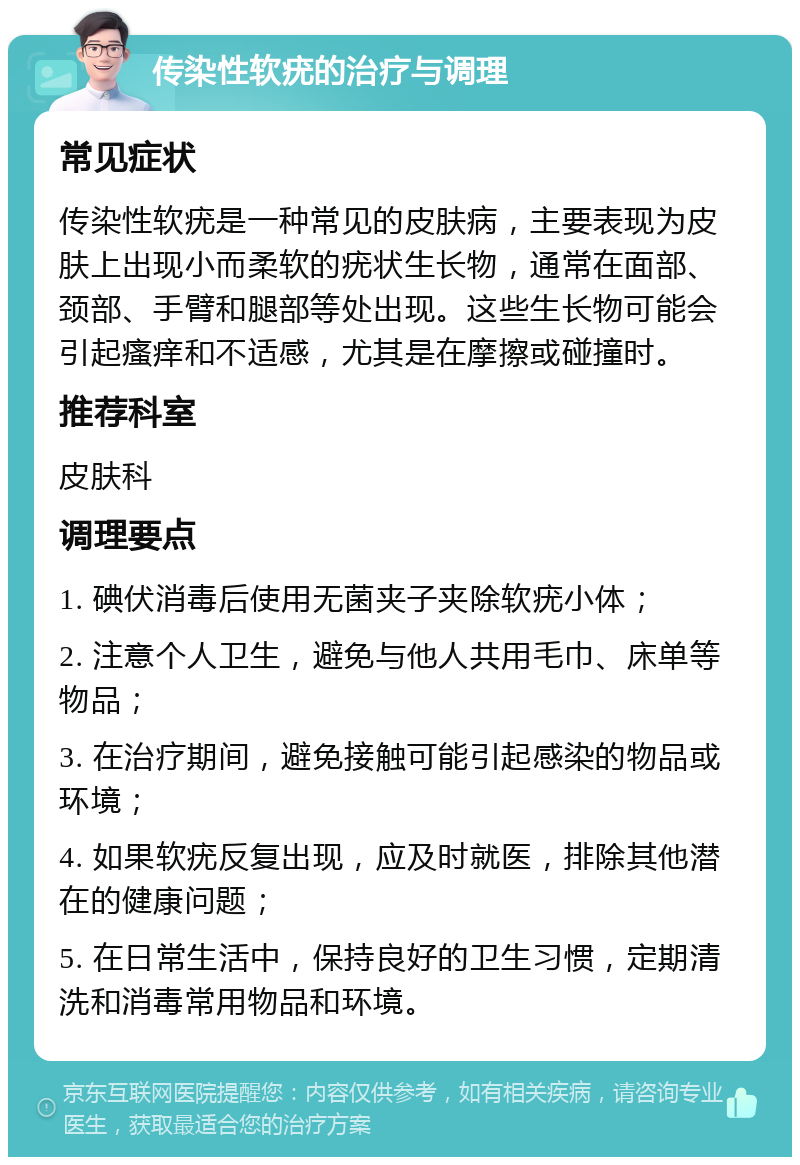 传染性软疣的治疗与调理 常见症状 传染性软疣是一种常见的皮肤病，主要表现为皮肤上出现小而柔软的疣状生长物，通常在面部、颈部、手臂和腿部等处出现。这些生长物可能会引起瘙痒和不适感，尤其是在摩擦或碰撞时。 推荐科室 皮肤科 调理要点 1. 碘伏消毒后使用无菌夹子夹除软疣小体； 2. 注意个人卫生，避免与他人共用毛巾、床单等物品； 3. 在治疗期间，避免接触可能引起感染的物品或环境； 4. 如果软疣反复出现，应及时就医，排除其他潜在的健康问题； 5. 在日常生活中，保持良好的卫生习惯，定期清洗和消毒常用物品和环境。