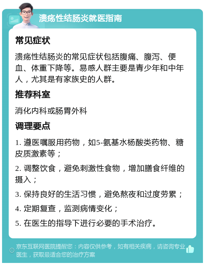 溃疡性结肠炎就医指南 常见症状 溃疡性结肠炎的常见症状包括腹痛、腹泻、便血、体重下降等。易感人群主要是青少年和中年人，尤其是有家族史的人群。 推荐科室 消化内科或肠胃外科 调理要点 1. 遵医嘱服用药物，如5-氨基水杨酸类药物、糖皮质激素等； 2. 调整饮食，避免刺激性食物，增加膳食纤维的摄入； 3. 保持良好的生活习惯，避免熬夜和过度劳累； 4. 定期复查，监测病情变化； 5. 在医生的指导下进行必要的手术治疗。