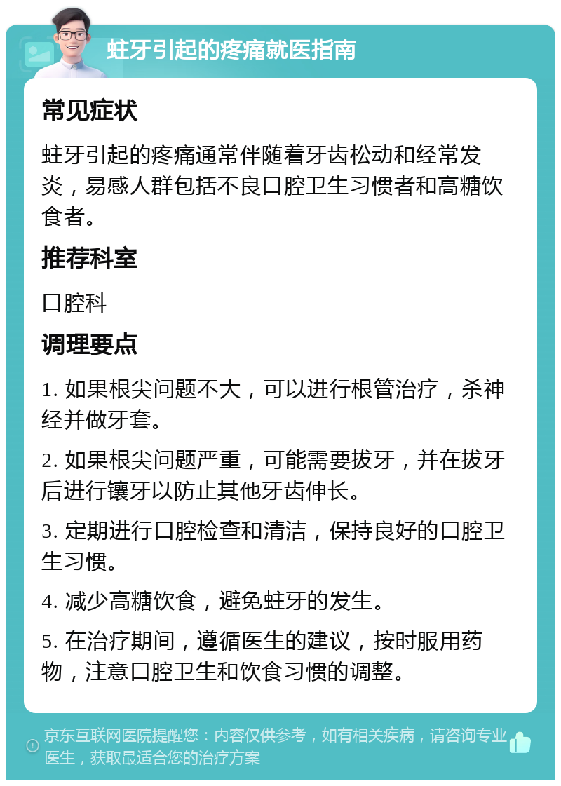 蛀牙引起的疼痛就医指南 常见症状 蛀牙引起的疼痛通常伴随着牙齿松动和经常发炎，易感人群包括不良口腔卫生习惯者和高糖饮食者。 推荐科室 口腔科 调理要点 1. 如果根尖问题不大，可以进行根管治疗，杀神经并做牙套。 2. 如果根尖问题严重，可能需要拔牙，并在拔牙后进行镶牙以防止其他牙齿伸长。 3. 定期进行口腔检查和清洁，保持良好的口腔卫生习惯。 4. 减少高糖饮食，避免蛀牙的发生。 5. 在治疗期间，遵循医生的建议，按时服用药物，注意口腔卫生和饮食习惯的调整。