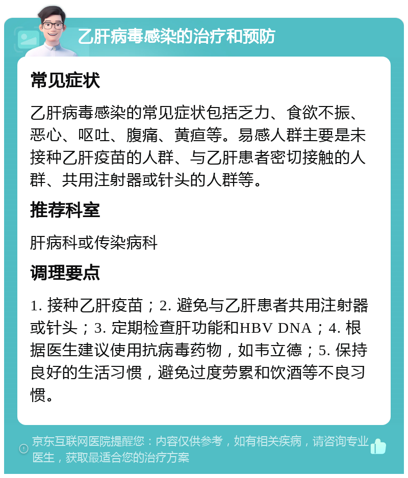 乙肝病毒感染的治疗和预防 常见症状 乙肝病毒感染的常见症状包括乏力、食欲不振、恶心、呕吐、腹痛、黄疸等。易感人群主要是未接种乙肝疫苗的人群、与乙肝患者密切接触的人群、共用注射器或针头的人群等。 推荐科室 肝病科或传染病科 调理要点 1. 接种乙肝疫苗；2. 避免与乙肝患者共用注射器或针头；3. 定期检查肝功能和HBV DNA；4. 根据医生建议使用抗病毒药物，如韦立德；5. 保持良好的生活习惯，避免过度劳累和饮酒等不良习惯。