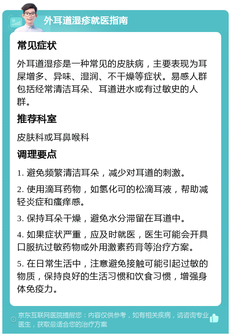 外耳道湿疹就医指南 常见症状 外耳道湿疹是一种常见的皮肤病，主要表现为耳屎增多、异味、湿润、不干燥等症状。易感人群包括经常清洁耳朵、耳道进水或有过敏史的人群。 推荐科室 皮肤科或耳鼻喉科 调理要点 1. 避免频繁清洁耳朵，减少对耳道的刺激。 2. 使用滴耳药物，如氢化可的松滴耳液，帮助减轻炎症和瘙痒感。 3. 保持耳朵干燥，避免水分滞留在耳道中。 4. 如果症状严重，应及时就医，医生可能会开具口服抗过敏药物或外用激素药膏等治疗方案。 5. 在日常生活中，注意避免接触可能引起过敏的物质，保持良好的生活习惯和饮食习惯，增强身体免疫力。