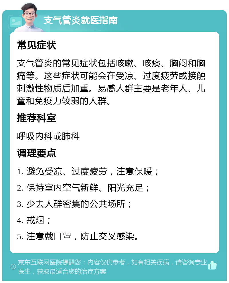 支气管炎就医指南 常见症状 支气管炎的常见症状包括咳嗽、咳痰、胸闷和胸痛等。这些症状可能会在受凉、过度疲劳或接触刺激性物质后加重。易感人群主要是老年人、儿童和免疫力较弱的人群。 推荐科室 呼吸内科或肺科 调理要点 1. 避免受凉、过度疲劳，注意保暖； 2. 保持室内空气新鲜、阳光充足； 3. 少去人群密集的公共场所； 4. 戒烟； 5. 注意戴口罩，防止交叉感染。