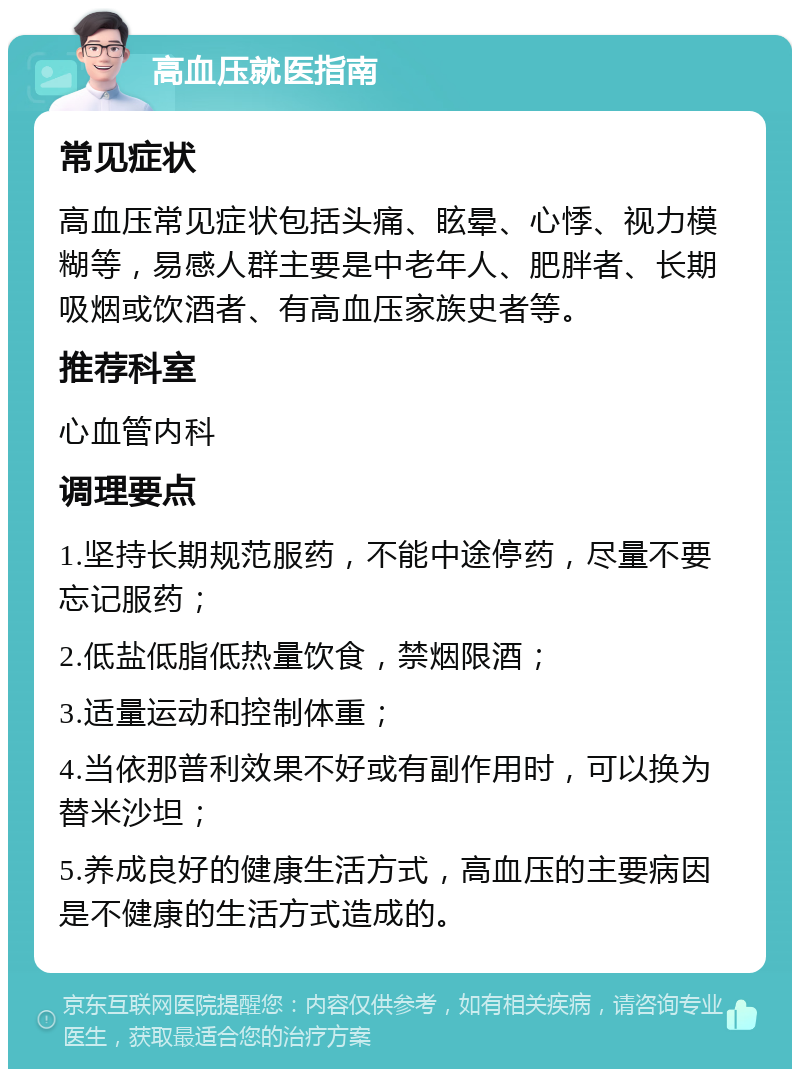 高血压就医指南 常见症状 高血压常见症状包括头痛、眩晕、心悸、视力模糊等，易感人群主要是中老年人、肥胖者、长期吸烟或饮酒者、有高血压家族史者等。 推荐科室 心血管内科 调理要点 1.坚持长期规范服药，不能中途停药，尽量不要忘记服药； 2.低盐低脂低热量饮食，禁烟限酒； 3.适量运动和控制体重； 4.当依那普利效果不好或有副作用时，可以换为替米沙坦； 5.养成良好的健康生活方式，高血压的主要病因是不健康的生活方式造成的。