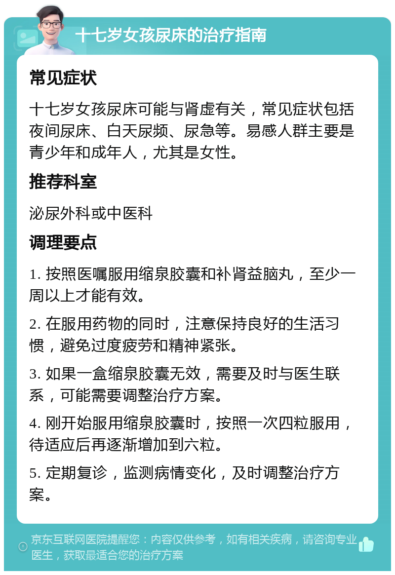 十七岁女孩尿床的治疗指南 常见症状 十七岁女孩尿床可能与肾虚有关，常见症状包括夜间尿床、白天尿频、尿急等。易感人群主要是青少年和成年人，尤其是女性。 推荐科室 泌尿外科或中医科 调理要点 1. 按照医嘱服用缩泉胶囊和补肾益脑丸，至少一周以上才能有效。 2. 在服用药物的同时，注意保持良好的生活习惯，避免过度疲劳和精神紧张。 3. 如果一盒缩泉胶囊无效，需要及时与医生联系，可能需要调整治疗方案。 4. 刚开始服用缩泉胶囊时，按照一次四粒服用，待适应后再逐渐增加到六粒。 5. 定期复诊，监测病情变化，及时调整治疗方案。