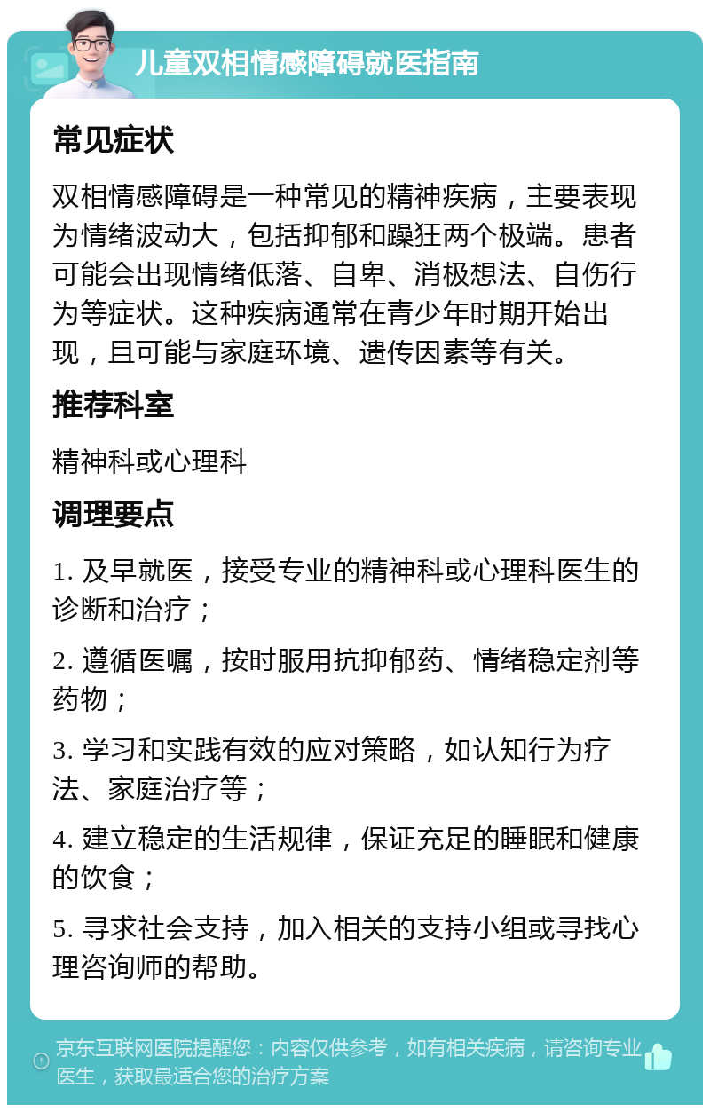 儿童双相情感障碍就医指南 常见症状 双相情感障碍是一种常见的精神疾病，主要表现为情绪波动大，包括抑郁和躁狂两个极端。患者可能会出现情绪低落、自卑、消极想法、自伤行为等症状。这种疾病通常在青少年时期开始出现，且可能与家庭环境、遗传因素等有关。 推荐科室 精神科或心理科 调理要点 1. 及早就医，接受专业的精神科或心理科医生的诊断和治疗； 2. 遵循医嘱，按时服用抗抑郁药、情绪稳定剂等药物； 3. 学习和实践有效的应对策略，如认知行为疗法、家庭治疗等； 4. 建立稳定的生活规律，保证充足的睡眠和健康的饮食； 5. 寻求社会支持，加入相关的支持小组或寻找心理咨询师的帮助。