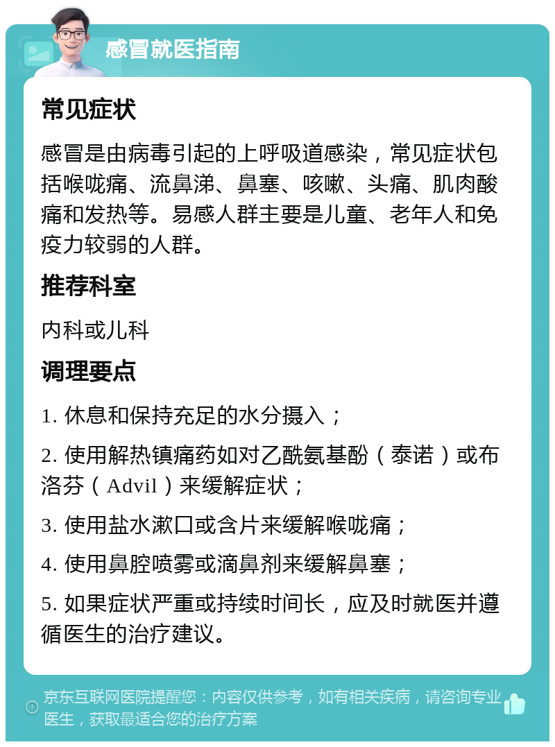 感冒就医指南 常见症状 感冒是由病毒引起的上呼吸道感染，常见症状包括喉咙痛、流鼻涕、鼻塞、咳嗽、头痛、肌肉酸痛和发热等。易感人群主要是儿童、老年人和免疫力较弱的人群。 推荐科室 内科或儿科 调理要点 1. 休息和保持充足的水分摄入； 2. 使用解热镇痛药如对乙酰氨基酚（泰诺）或布洛芬（Advil）来缓解症状； 3. 使用盐水漱口或含片来缓解喉咙痛； 4. 使用鼻腔喷雾或滴鼻剂来缓解鼻塞； 5. 如果症状严重或持续时间长，应及时就医并遵循医生的治疗建议。