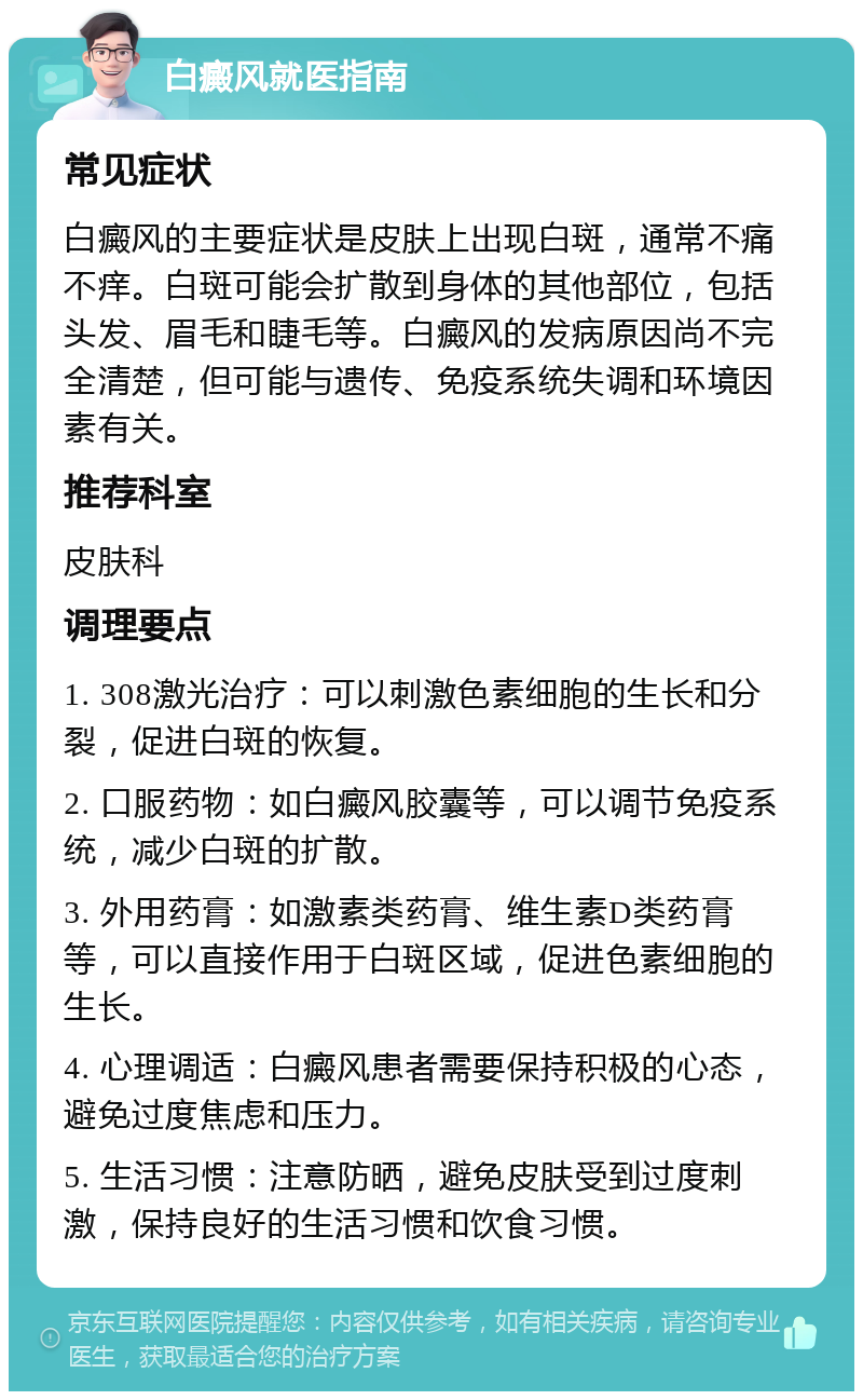 白癜风就医指南 常见症状 白癜风的主要症状是皮肤上出现白斑，通常不痛不痒。白斑可能会扩散到身体的其他部位，包括头发、眉毛和睫毛等。白癜风的发病原因尚不完全清楚，但可能与遗传、免疫系统失调和环境因素有关。 推荐科室 皮肤科 调理要点 1. 308激光治疗：可以刺激色素细胞的生长和分裂，促进白斑的恢复。 2. 口服药物：如白癜风胶囊等，可以调节免疫系统，减少白斑的扩散。 3. 外用药膏：如激素类药膏、维生素D类药膏等，可以直接作用于白斑区域，促进色素细胞的生长。 4. 心理调适：白癜风患者需要保持积极的心态，避免过度焦虑和压力。 5. 生活习惯：注意防晒，避免皮肤受到过度刺激，保持良好的生活习惯和饮食习惯。