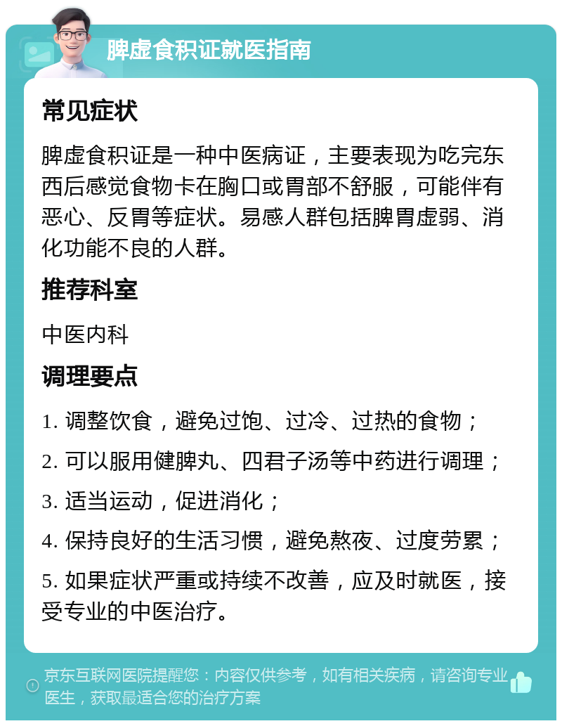 脾虚食积证就医指南 常见症状 脾虚食积证是一种中医病证，主要表现为吃完东西后感觉食物卡在胸口或胃部不舒服，可能伴有恶心、反胃等症状。易感人群包括脾胃虚弱、消化功能不良的人群。 推荐科室 中医内科 调理要点 1. 调整饮食，避免过饱、过冷、过热的食物； 2. 可以服用健脾丸、四君子汤等中药进行调理； 3. 适当运动，促进消化； 4. 保持良好的生活习惯，避免熬夜、过度劳累； 5. 如果症状严重或持续不改善，应及时就医，接受专业的中医治疗。