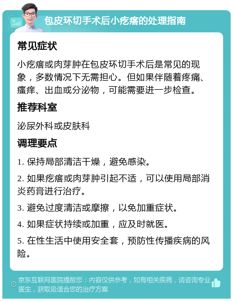 包皮环切手术后小疙瘩的处理指南 常见症状 小疙瘩或肉芽肿在包皮环切手术后是常见的现象，多数情况下无需担心。但如果伴随着疼痛、瘙痒、出血或分泌物，可能需要进一步检查。 推荐科室 泌尿外科或皮肤科 调理要点 1. 保持局部清洁干燥，避免感染。 2. 如果疙瘩或肉芽肿引起不适，可以使用局部消炎药膏进行治疗。 3. 避免过度清洁或摩擦，以免加重症状。 4. 如果症状持续或加重，应及时就医。 5. 在性生活中使用安全套，预防性传播疾病的风险。