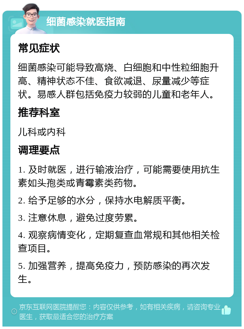 细菌感染就医指南 常见症状 细菌感染可能导致高烧、白细胞和中性粒细胞升高、精神状态不佳、食欲减退、尿量减少等症状。易感人群包括免疫力较弱的儿童和老年人。 推荐科室 儿科或内科 调理要点 1. 及时就医，进行输液治疗，可能需要使用抗生素如头孢类或青霉素类药物。 2. 给予足够的水分，保持水电解质平衡。 3. 注意休息，避免过度劳累。 4. 观察病情变化，定期复查血常规和其他相关检查项目。 5. 加强营养，提高免疫力，预防感染的再次发生。