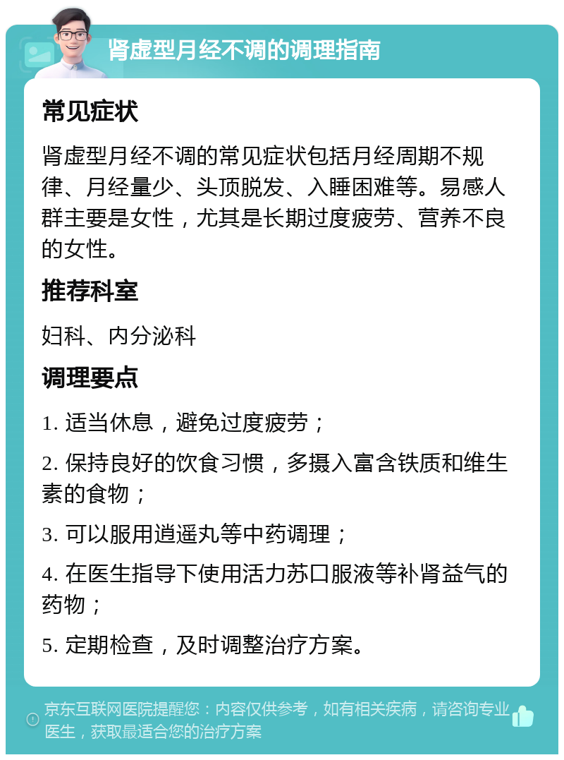 肾虚型月经不调的调理指南 常见症状 肾虚型月经不调的常见症状包括月经周期不规律、月经量少、头顶脱发、入睡困难等。易感人群主要是女性，尤其是长期过度疲劳、营养不良的女性。 推荐科室 妇科、内分泌科 调理要点 1. 适当休息，避免过度疲劳； 2. 保持良好的饮食习惯，多摄入富含铁质和维生素的食物； 3. 可以服用逍遥丸等中药调理； 4. 在医生指导下使用活力苏口服液等补肾益气的药物； 5. 定期检查，及时调整治疗方案。