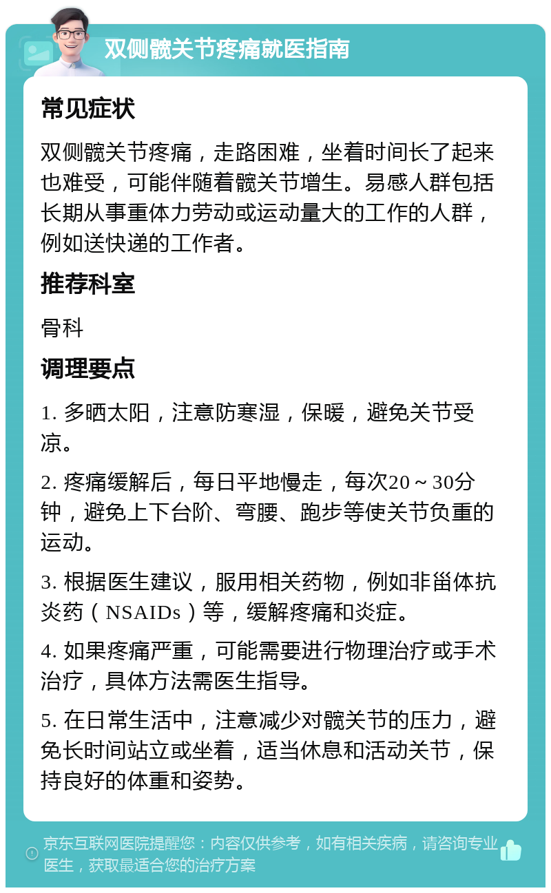 双侧髋关节疼痛就医指南 常见症状 双侧髋关节疼痛，走路困难，坐着时间长了起来也难受，可能伴随着髋关节增生。易感人群包括长期从事重体力劳动或运动量大的工作的人群，例如送快递的工作者。 推荐科室 骨科 调理要点 1. 多晒太阳，注意防寒湿，保暖，避免关节受凉。 2. 疼痛缓解后，每日平地慢走，每次20～30分钟，避免上下台阶、弯腰、跑步等使关节负重的运动。 3. 根据医生建议，服用相关药物，例如非甾体抗炎药（NSAIDs）等，缓解疼痛和炎症。 4. 如果疼痛严重，可能需要进行物理治疗或手术治疗，具体方法需医生指导。 5. 在日常生活中，注意减少对髋关节的压力，避免长时间站立或坐着，适当休息和活动关节，保持良好的体重和姿势。