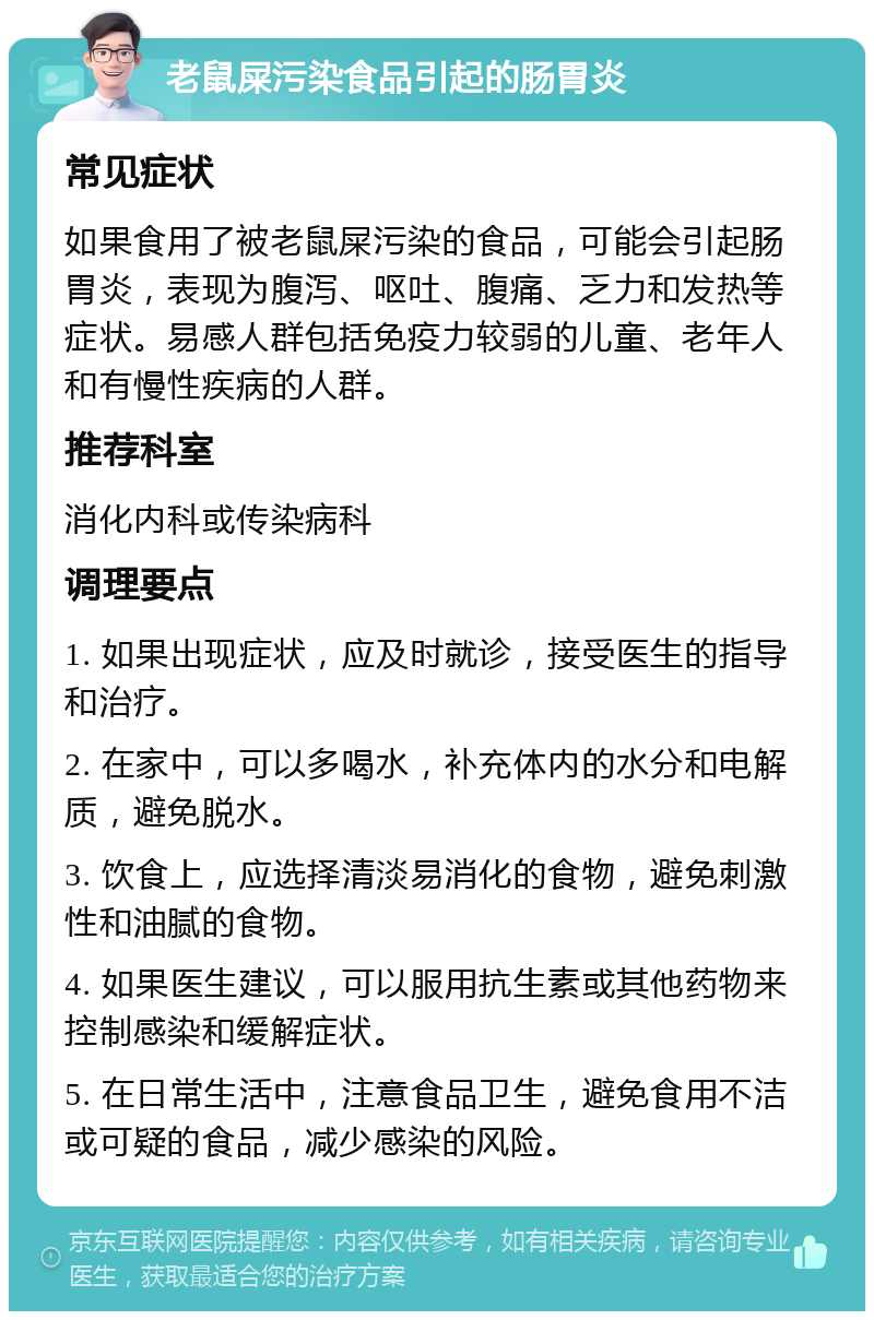 老鼠屎污染食品引起的肠胃炎 常见症状 如果食用了被老鼠屎污染的食品，可能会引起肠胃炎，表现为腹泻、呕吐、腹痛、乏力和发热等症状。易感人群包括免疫力较弱的儿童、老年人和有慢性疾病的人群。 推荐科室 消化内科或传染病科 调理要点 1. 如果出现症状，应及时就诊，接受医生的指导和治疗。 2. 在家中，可以多喝水，补充体内的水分和电解质，避免脱水。 3. 饮食上，应选择清淡易消化的食物，避免刺激性和油腻的食物。 4. 如果医生建议，可以服用抗生素或其他药物来控制感染和缓解症状。 5. 在日常生活中，注意食品卫生，避免食用不洁或可疑的食品，减少感染的风险。