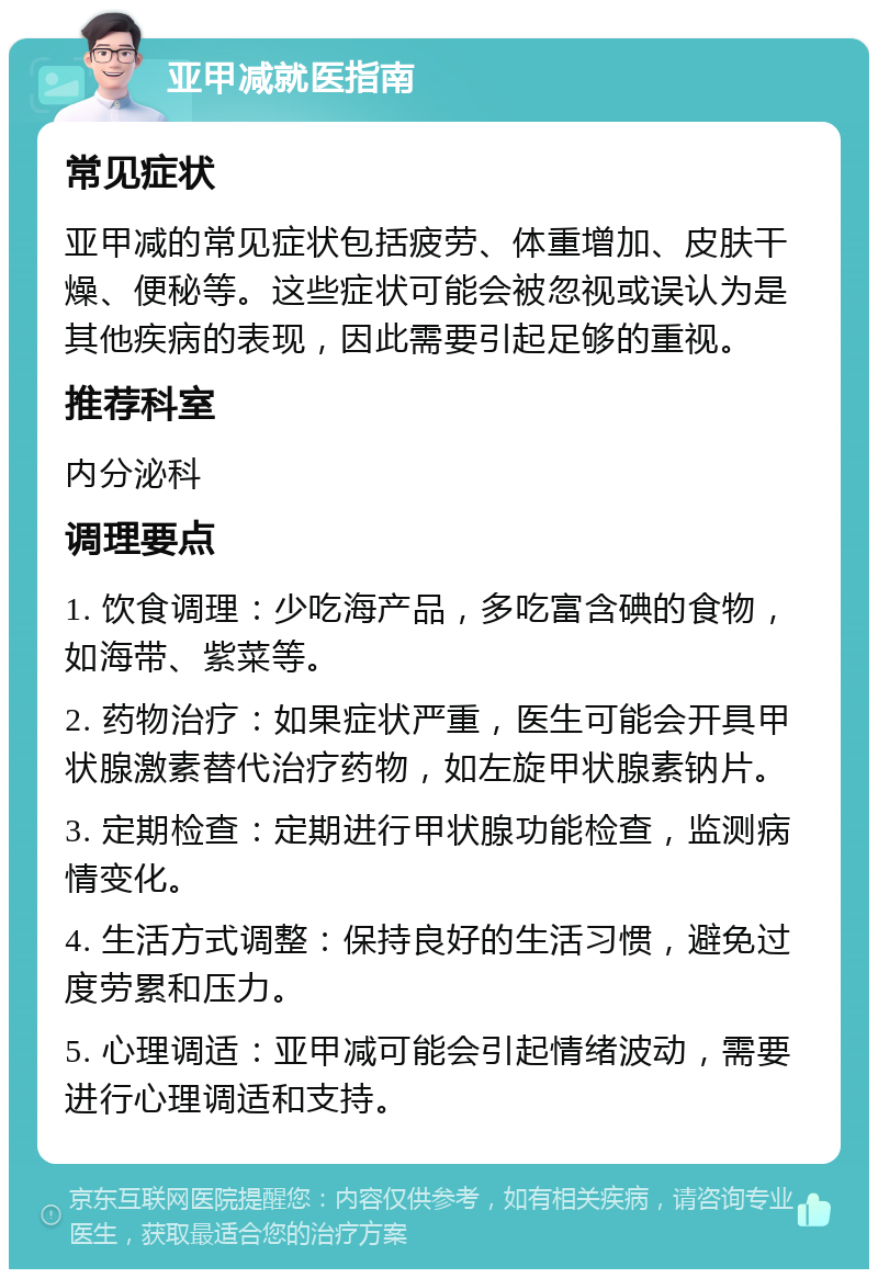 亚甲减就医指南 常见症状 亚甲减的常见症状包括疲劳、体重增加、皮肤干燥、便秘等。这些症状可能会被忽视或误认为是其他疾病的表现，因此需要引起足够的重视。 推荐科室 内分泌科 调理要点 1. 饮食调理：少吃海产品，多吃富含碘的食物，如海带、紫菜等。 2. 药物治疗：如果症状严重，医生可能会开具甲状腺激素替代治疗药物，如左旋甲状腺素钠片。 3. 定期检查：定期进行甲状腺功能检查，监测病情变化。 4. 生活方式调整：保持良好的生活习惯，避免过度劳累和压力。 5. 心理调适：亚甲减可能会引起情绪波动，需要进行心理调适和支持。