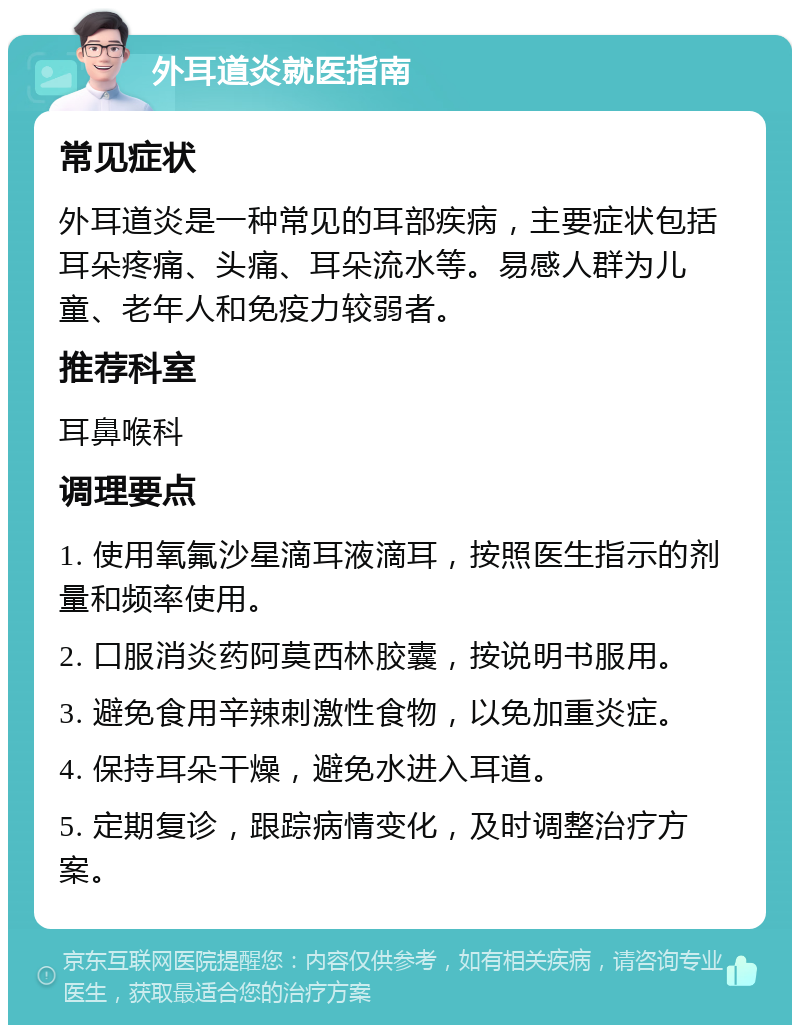 外耳道炎就医指南 常见症状 外耳道炎是一种常见的耳部疾病，主要症状包括耳朵疼痛、头痛、耳朵流水等。易感人群为儿童、老年人和免疫力较弱者。 推荐科室 耳鼻喉科 调理要点 1. 使用氧氟沙星滴耳液滴耳，按照医生指示的剂量和频率使用。 2. 口服消炎药阿莫西林胶囊，按说明书服用。 3. 避免食用辛辣刺激性食物，以免加重炎症。 4. 保持耳朵干燥，避免水进入耳道。 5. 定期复诊，跟踪病情变化，及时调整治疗方案。