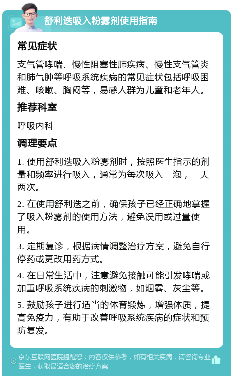 舒利迭吸入粉雾剂使用指南 常见症状 支气管哮喘、慢性阻塞性肺疾病、慢性支气管炎和肺气肿等呼吸系统疾病的常见症状包括呼吸困难、咳嗽、胸闷等，易感人群为儿童和老年人。 推荐科室 呼吸内科 调理要点 1. 使用舒利迭吸入粉雾剂时，按照医生指示的剂量和频率进行吸入，通常为每次吸入一泡，一天两次。 2. 在使用舒利迭之前，确保孩子已经正确地掌握了吸入粉雾剂的使用方法，避免误用或过量使用。 3. 定期复诊，根据病情调整治疗方案，避免自行停药或更改用药方式。 4. 在日常生活中，注意避免接触可能引发哮喘或加重呼吸系统疾病的刺激物，如烟雾、灰尘等。 5. 鼓励孩子进行适当的体育锻炼，增强体质，提高免疫力，有助于改善呼吸系统疾病的症状和预防复发。