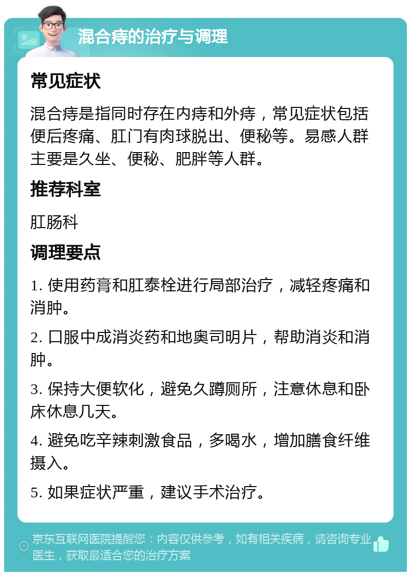 混合痔的治疗与调理 常见症状 混合痔是指同时存在内痔和外痔，常见症状包括便后疼痛、肛门有肉球脱出、便秘等。易感人群主要是久坐、便秘、肥胖等人群。 推荐科室 肛肠科 调理要点 1. 使用药膏和肛泰栓进行局部治疗，减轻疼痛和消肿。 2. 口服中成消炎药和地奥司明片，帮助消炎和消肿。 3. 保持大便软化，避免久蹲厕所，注意休息和卧床休息几天。 4. 避免吃辛辣刺激食品，多喝水，增加膳食纤维摄入。 5. 如果症状严重，建议手术治疗。