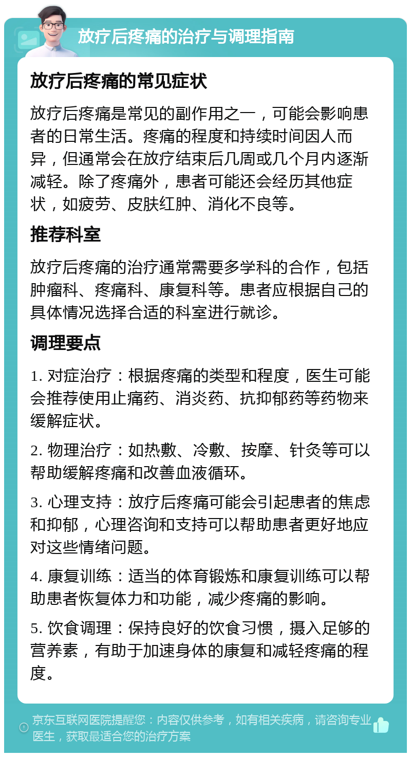 放疗后疼痛的治疗与调理指南 放疗后疼痛的常见症状 放疗后疼痛是常见的副作用之一，可能会影响患者的日常生活。疼痛的程度和持续时间因人而异，但通常会在放疗结束后几周或几个月内逐渐减轻。除了疼痛外，患者可能还会经历其他症状，如疲劳、皮肤红肿、消化不良等。 推荐科室 放疗后疼痛的治疗通常需要多学科的合作，包括肿瘤科、疼痛科、康复科等。患者应根据自己的具体情况选择合适的科室进行就诊。 调理要点 1. 对症治疗：根据疼痛的类型和程度，医生可能会推荐使用止痛药、消炎药、抗抑郁药等药物来缓解症状。 2. 物理治疗：如热敷、冷敷、按摩、针灸等可以帮助缓解疼痛和改善血液循环。 3. 心理支持：放疗后疼痛可能会引起患者的焦虑和抑郁，心理咨询和支持可以帮助患者更好地应对这些情绪问题。 4. 康复训练：适当的体育锻炼和康复训练可以帮助患者恢复体力和功能，减少疼痛的影响。 5. 饮食调理：保持良好的饮食习惯，摄入足够的营养素，有助于加速身体的康复和减轻疼痛的程度。