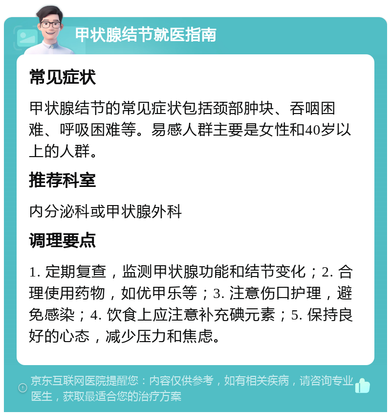 甲状腺结节就医指南 常见症状 甲状腺结节的常见症状包括颈部肿块、吞咽困难、呼吸困难等。易感人群主要是女性和40岁以上的人群。 推荐科室 内分泌科或甲状腺外科 调理要点 1. 定期复查，监测甲状腺功能和结节变化；2. 合理使用药物，如优甲乐等；3. 注意伤口护理，避免感染；4. 饮食上应注意补充碘元素；5. 保持良好的心态，减少压力和焦虑。