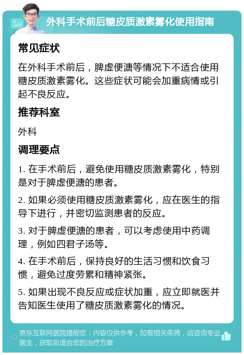 外科手术前后糖皮质激素雾化使用指南 常见症状 在外科手术前后，脾虚便溏等情况下不适合使用糖皮质激素雾化。这些症状可能会加重病情或引起不良反应。 推荐科室 外科 调理要点 1. 在手术前后，避免使用糖皮质激素雾化，特别是对于脾虚便溏的患者。 2. 如果必须使用糖皮质激素雾化，应在医生的指导下进行，并密切监测患者的反应。 3. 对于脾虚便溏的患者，可以考虑使用中药调理，例如四君子汤等。 4. 在手术前后，保持良好的生活习惯和饮食习惯，避免过度劳累和精神紧张。 5. 如果出现不良反应或症状加重，应立即就医并告知医生使用了糖皮质激素雾化的情况。